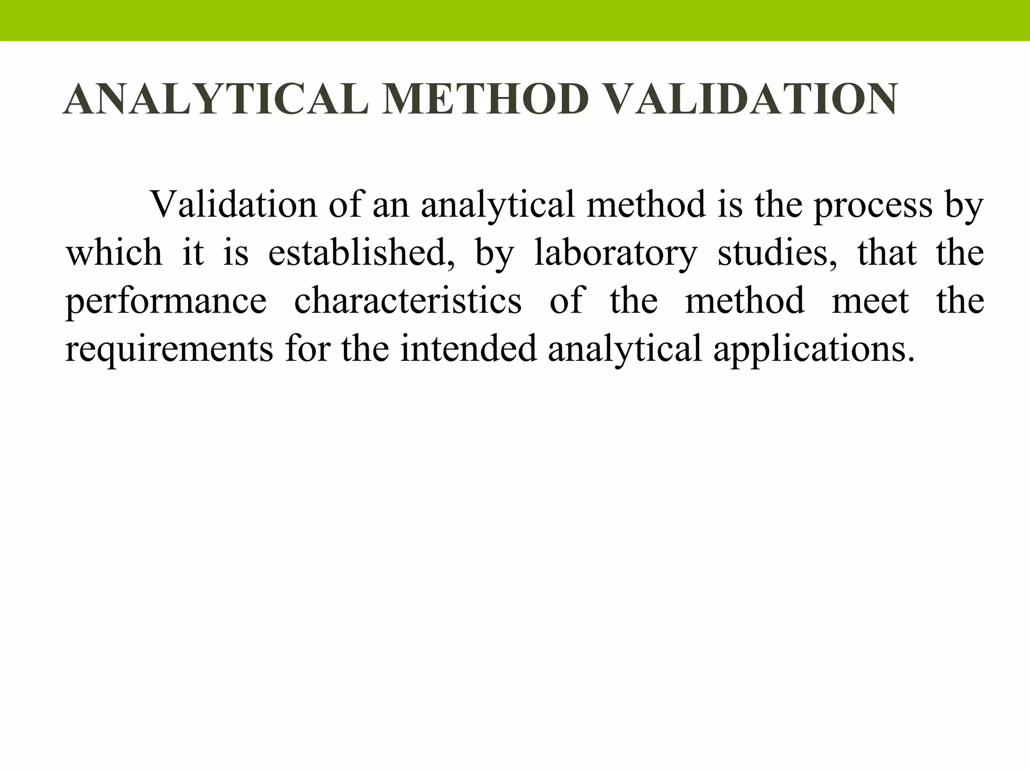 ANALYTICAL METHOD VALIDATION
Validation of an analytical method is the process by
which it is established, by laboratory studies, that the
performance characteristics of the method meet the
requirements for the intended analytical applications.
 