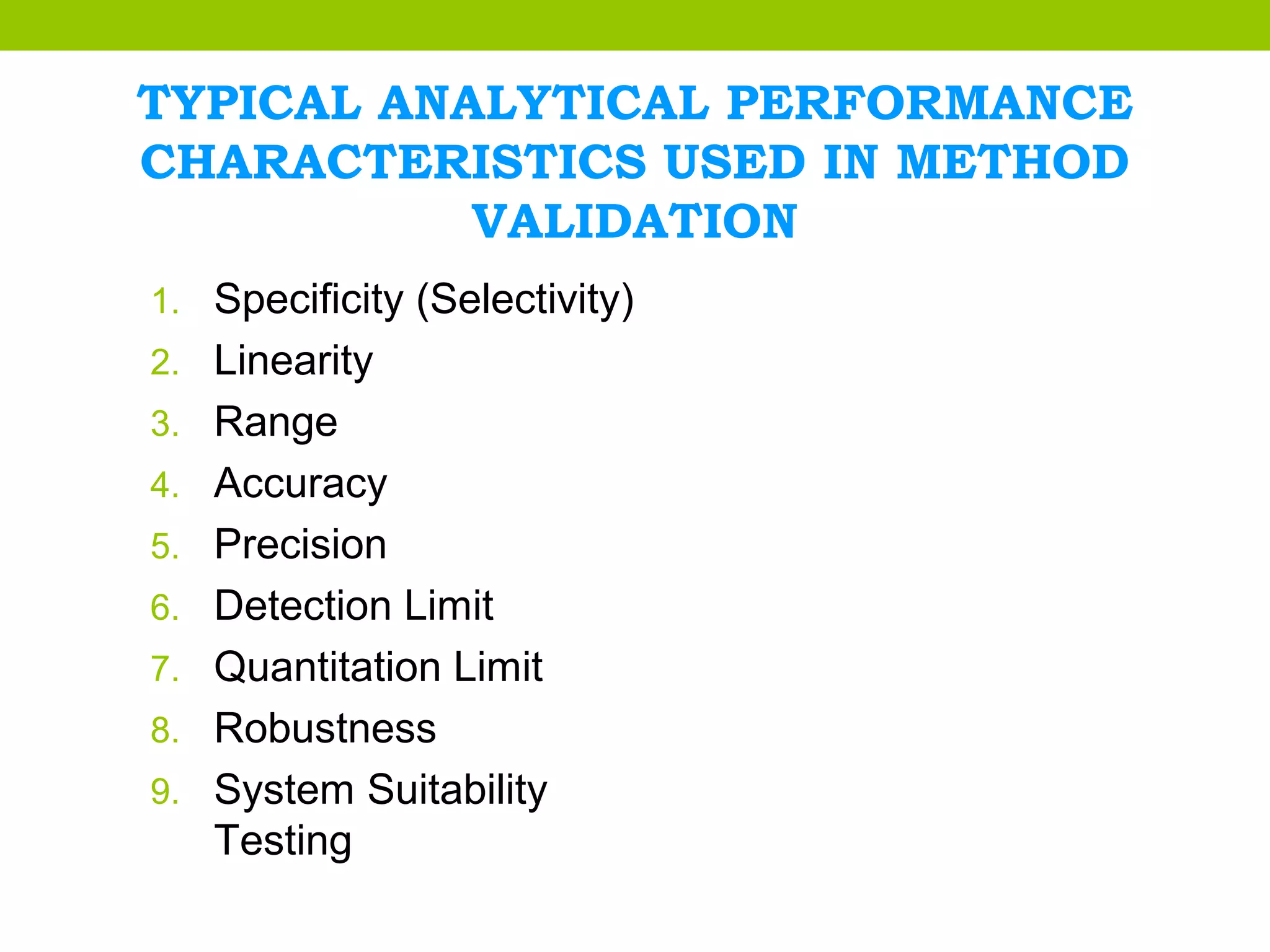 TYPICAL ANALYTICAL PERFORMANCE
CHARACTERISTICS USED IN METHOD
VALIDATION
1. Specificity (Selectivity)
2. Linearity
3. Range
4. Accuracy
5. Precision
6. Detection Limit
7. Quantitation Limit
8. Robustness
9. System Suitability
Testing
 