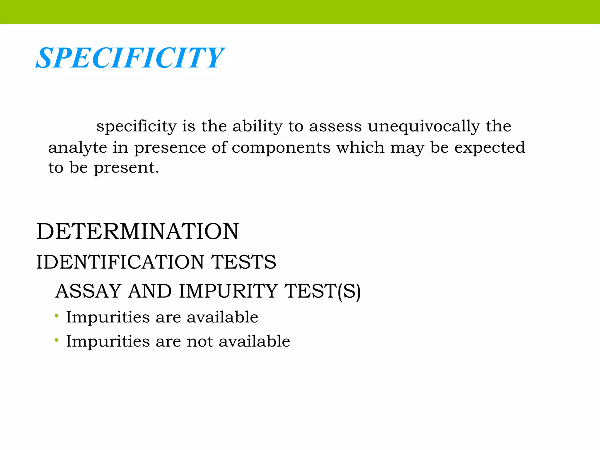 SPECIFICITY
specificity is the ability to assess unequivocally the
analyte in presence of components which may be expected
to be present.
DETERMINATION
IDENTIFICATION TESTS
ASSAY AND IMPURITY TEST(S)
• Impurities are available
• Impurities are not available
 