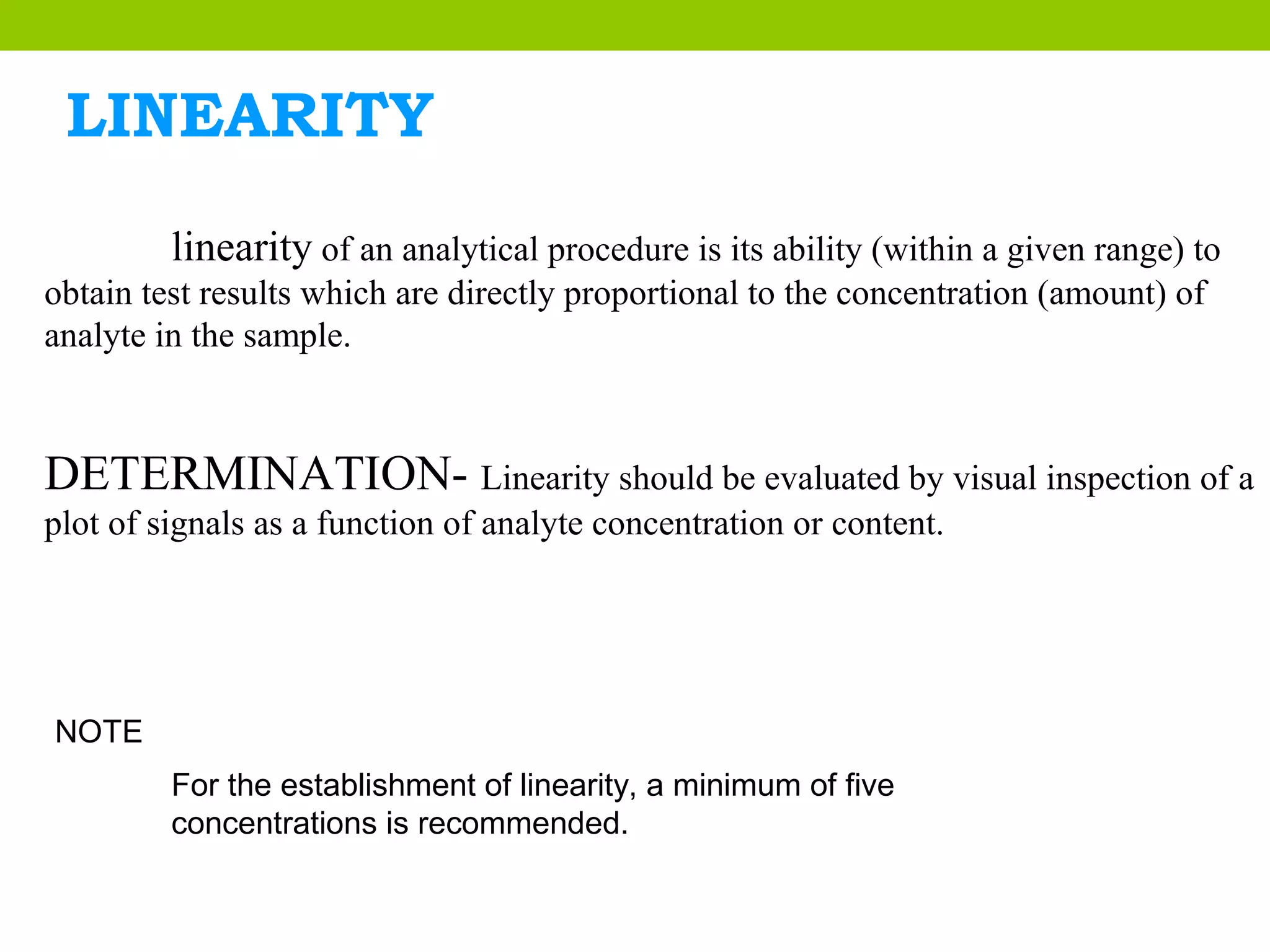 LINEARITY
linearity of an analytical procedure is its ability (within a given range) to
obtain test results which are directly proportional to the concentration (amount) of
analyte in the sample.
DETERMINATION- Linearity should be evaluated by visual inspection of a
plot of signals as a function of analyte concentration or content.
NOTE
For the establishment of linearity, a minimum of five
concentrations is recommended.
 