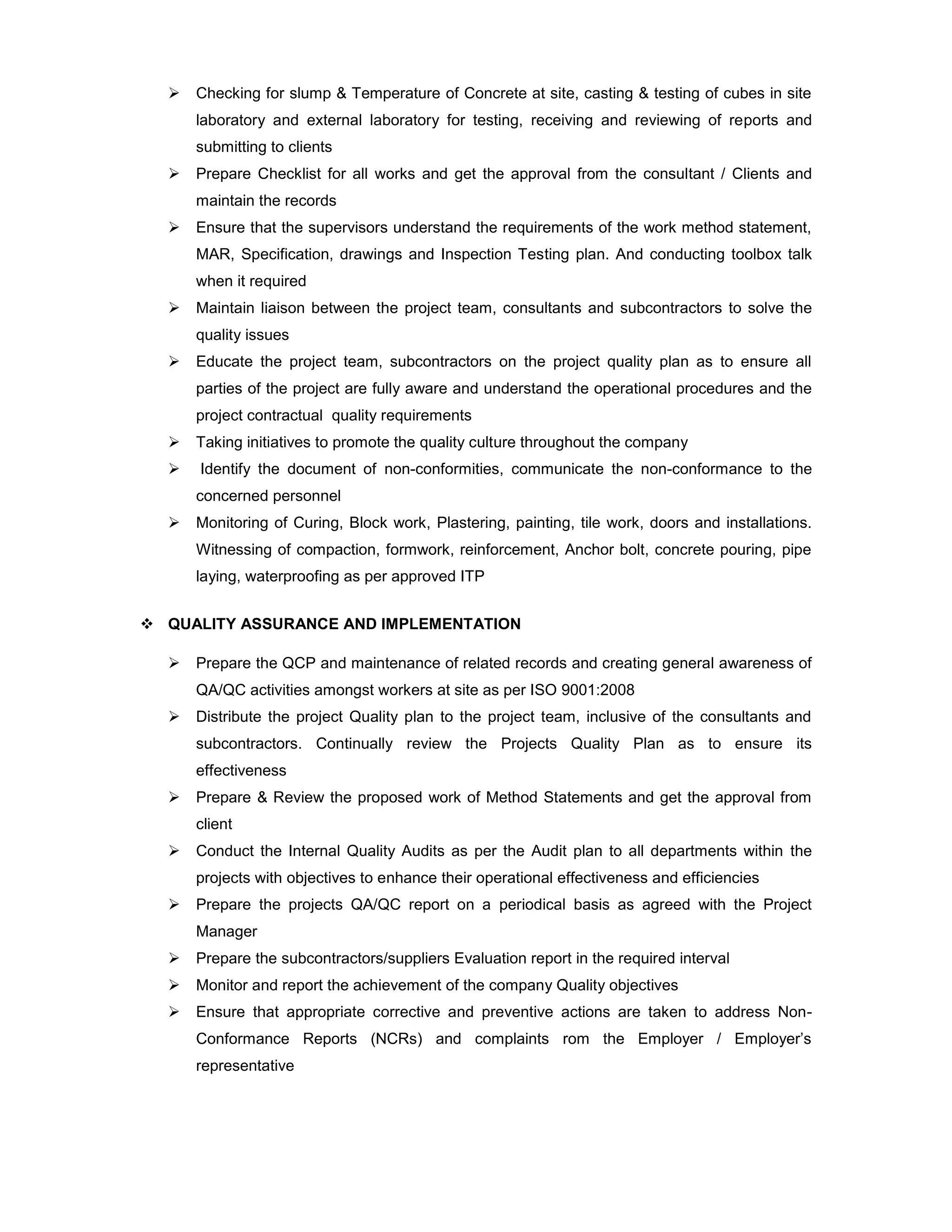  Checking for slump & Temperature of Concrete at site, casting & testing of cubes in site
laboratory and external laboratory for testing, receiving and reviewing of reports and
submitting to clients
 Prepare Checklist for all works and get the approval from the consultant / Clients and
maintain the records
 Ensure that the supervisors understand the requirements of the work method statement,
MAR, Specification, drawings and Inspection Testing plan. And conducting toolbox talk
when it required
 Maintain liaison between the project team, consultants and subcontractors to solve the
quality issues
 Educate the project team, subcontractors on the project quality plan as to ensure all
parties of the project are fully aware and understand the operational procedures and the
project contractual quality requirements
 Taking initiatives to promote the quality culture throughout the company
 Identify the document of non-conformities, communicate the non-conformance to the
concerned personnel
 Monitoring of Curing, Block work, Plastering, painting, tile work, doors and installations.
Witnessing of compaction, formwork, reinforcement, Anchor bolt, concrete pouring, pipe
laying, waterproofing as per approved ITP
 QUALITY ASSURANCE AND IMPLEMENTATION
 Prepare the QCP and maintenance of related records and creating general awareness of
QA/QC activities amongst workers at site as per ISO 9001:2008
 Distribute the project Quality plan to the project team, inclusive of the consultants and
subcontractors. Continually review the Projects Quality Plan as to ensure its
effectiveness
 Prepare & Review the proposed work of Method Statements and get the approval from
client
 Conduct the Internal Quality Audits as per the Audit plan to all departments within the
projects with objectives to enhance their operational effectiveness and efficiencies
 Prepare the projects QA/QC report on a periodical basis as agreed with the Project
Manager
 Prepare the subcontractors/suppliers Evaluation report in the required interval
 Monitor and report the achievement of the company Quality objectives
 Ensure that appropriate corrective and preventive actions are taken to address Non-
Conformance Reports (NCRs) and complaints rom the Employer / Employer’s
representative
 