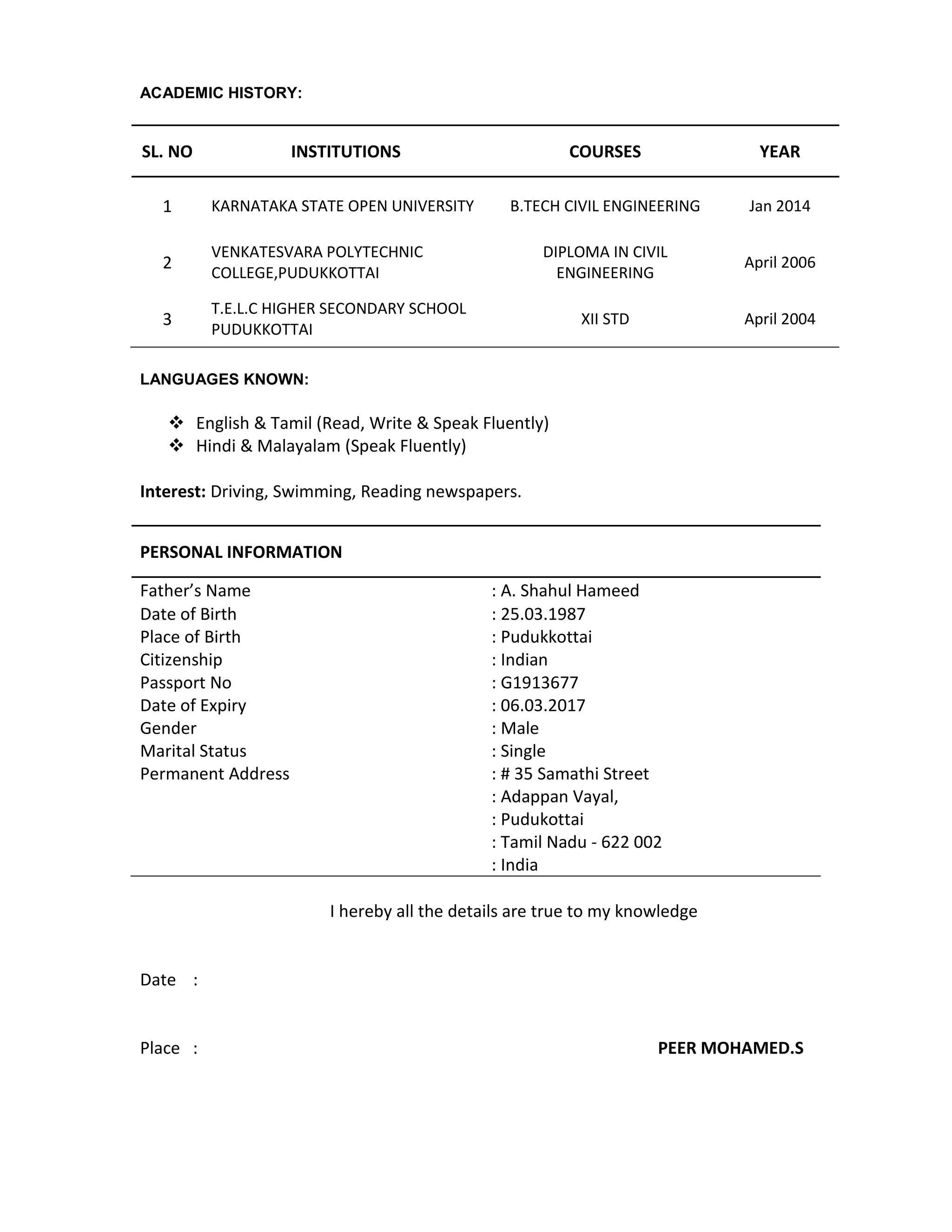 ACADEMIC HISTORY:
SL. NO INSTITUTIONS COURSES YEAR
1 KARNATAKA STATE OPEN UNIVERSITY B.TECH CIVIL ENGINEERING Jan 2014
2
VENKATESVARA POLYTECHNIC
COLLEGE,PUDUKKOTTAI
DIPLOMA IN CIVIL
ENGINEERING
April 2006
3
T.E.L.C HIGHER SECONDARY SCHOOL
PUDUKKOTTAI
XII STD April 2004
LANGUAGES KNOWN:
 English & Tamil (Read, Write & Speak Fluently)
 Hindi & Malayalam (Speak Fluently)
Interest: Driving, Swimming, Reading newspapers.
PERSONAL INFORMATION
Father’s Name : A. Shahul Hameed
Date of Birth : 25.03.1987
Place of Birth : Pudukkottai
Citizenship : Indian
Passport No : G1913677
Date of Expiry : 06.03.2017
Gender : Male
Marital Status : Single
Permanent Address : # 35 Samathi Street
: Adappan Vayal,
: Pudukottai
: Tamil Nadu - 622 002
: India
I hereby all the details are true to my knowledge
Date :
Place : PEER MOHAMED.S
 