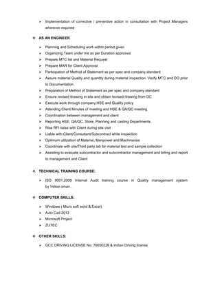  Implementation of corrective / preventive action in consultation with Project Managers
wherever required
 AS AN ENGINEER
 Planning and Scheduling work within period given
 Organizing Team under me as per Duration approved
 Prepare MTC list and Material Request
 Prepare MAR for Client Approval
 Participation of Method of Statement as per spec and company standard
 Assure material Quality and quantity during material inspection. Verify MTC and DO prior
to Documentation
 Preparation of Method of Statement as per spec and company standard
 Ensure revised drawing in site and obtain revised drawing from DC
 Execute work through company HSE and Quality policy
 Attending Client Minutes of meeting and HSE & QA/QC meeting
 Coordination between management and client
 Reporting HSE, QA/QC, Store, Planning and casting Departments.
 Rise RFI liaise with Client during site visit
 Liable with Client/Consultant/Subcontract while inspection
 Optimum utilization of Material, Manpower and Machineries
 Coordinate with site/Third party lab for material test and sample collection
 Assisting to evaluate subcontractor and subcontractor management and billing and report
to management and Client
 TECHNICAL TRAINING COURSE:
 ISO 9001:2008 Internal Audit training course in Quality management system
by Velosi oman .
 COMPUTER SKILLS:
 Windows ( Micro soft word & Excel)
 Auto Cad 2012
 Microsoft Project
 ZUTEC
 OTHER SKILLS:
 GCC DRIVING LICENSE No: 76650228 & Indian Driving license
 