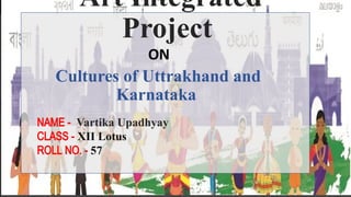 Art Integrated
Project
Cultures of Uttrakhand and
Karnataka
ON
NAME - Vartika Upadhyay
CLASS - XII Lotus
ROLL NO. - 57
 