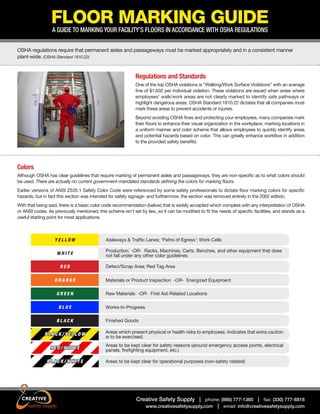 FLOOR MARKING GUIDE
A GUIDE TO MARKING YOUR FACILITY’S FLOORS IN ACCORDANCE WITH OSHA REGULATIONS

OSHA regulations require that permanent aisles and passageways must be marked appropriately and in a consistent manner
plant-wide. (OSHA Standard 1910.22)

Regulations and Standards
One of the top OSHA violations is “Walking/Work Surface Violations” with an average
fine of $1,632 per individual violation. These violations are issued when areas where
employees’ walk/work areas are not clearly marked to identify safe pathways or
highlight dangerous areas. OSHA Standard 1910.22 dictates that all companies must
mark these areas to prevent accidents or injuries.
Beyond avoiding OSHA fines and protecting your employees, many companies mark
their floors to enhance their visual organization in the workplace, marking locations in
a uniform manner and color scheme that allows employees to quickly identify areas
and potential hazards based on color. This can greatly enhance workflow in addition
to the provided safety benefits.

Colors
Although OSHA has clear guidelines that require marking of permanent aisles and passageways, they are non-specific as to what colors should
be used. There are actually no current government-mandated standards defining the colors for marking floors.
Earlier versions of ANSI Z535.1 Safety Color Code were referenced by some safety professionals to dictate floor marking colors for specific
hazards, but in fact this section was intended for safety signage- and furthermore, the section was removed entirely in the 2002 edition.
With that being said, there is a basic color code recommendation (below) that is widely accepted which complies with any interpretation of OSHA
or ANSI codes. As previously mentioned, this scheme isn’t set by law, so it can be modified to fit the needs of specific facilities, and stands as a
useful starting point for most applications.

YELLOW
WHITE
RED
ORANGE
GREEN
BLUE
BLACK

Aisleways & Traffic Lanes; ‘Paths of Egress’; Work Cells
Production -OR- Racks, Machines, Carts, Benches, and other equipment that does
not fall under any other color guidelines
Defect/Scrap Area; Red Tag Area
Materials or Product Inspection -OR- Energized Equipment
Raw Materials -OR- First Aid-Related Locations
Works-In-Progress
Finished Goods

BLACK/YELLOW

Areas which present physical or health risks to employees. Indicates that extra caution
is to be exercised.

RED/WHITE

Areas to be kept clear for safety reasons (around emergency access points, electrical
panels, firefighting equipment, etc.)

BLACK/WHITE

Areas to be kept clear for operational purposes (non-safety related)

Creative Safety Supply | phone: (866) 777-1360 | fax: (330) 777-8818
www.creativesafetysupply.com | email: info@creativesafetysupply.com

 