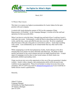 March, 2015
To Whom it May Concern:
This letter is to express my highest recommendation for Austin Adams for the open
position with your company.
I worked with Austin during the summer of 2014 on the campaign of State
Representative Al Pscholka. As the Campaign Manager, I oversaw all of the staff and
operations for that successful effort.
When I sat down to write this letter, I thought long and hard of how I could put Austin’s
work ethic into words. Unfortunately, words fall short in describing just how hard Austin
works, and the time, sweat, and effort he puts into every task. He never complained
about the hours of the job or the goals we set for him to achieve. Austin did everything
with a smile. I can confidentially say he worked harder than any other staff on that
campaign.
While campaigning is not the most glamourous of jobs, Austin still gave it his all in
ensuring that every project was done efficiently and effectively. His ability to think
quickly and interact in any social situation proved to be highly beneficial traits. A major
aspect of campaigns involves door to door social contact, at which Austin was
particularly skilled in persuading voters.
I hope you do not miss out on this opportunity to hire one of the next generation’s hardest
workers. Austin’s ethics, integrity, and communication skills will be an asset in any
workforce at any organization. Please do not hesitate to contact me at any time on my
cell phone, 269-757-2479 or by email at adampcarlson@gmail.com if you would like to
further discuss Austin’s qualifications.
Sincerely,
Adam P. Carlson
Campaign Manager
Al Pscholka for State Representative
79th
District, Michigan
269-757-2479
 
