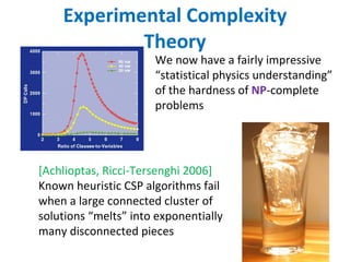 Experimental Complexity Theory We now have a fairly impressive “statistical physics understanding” of the hardness of  NP -complete problems [Achlioptas, Ricci-Tersenghi 2006]  Known heuristic CSP algorithms fail when a large connected cluster of solutions “melts” into exponentially many disconnected pieces 
