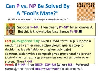Can  P  vs.  NP  Be Solved By A “Fool’s Mate?” Fact   [A.-Wigderson ’08] : Given a 3SAT formula   , suppose a randomized verifier needs   (polylog n) queries to    to decide if    is satisfiable, even given polylog(n) communication with a competing yes-prover and no-prover  (both of whom can exchange private messages not seen by the other prover) .  Then  P  NP . (A 5-line observation that everyone somehow missed?) Proof:  If  P = NP , then  NEXP = EXP = RG  (where  RG  = Refereed Games), and indeed  NEXP A = EXP A = RG A  for all oracles A. Suppose  P = NP .  Then clearly  P A = NP A  for all oracles A.  But this is known to be false; hence  P  NP . 