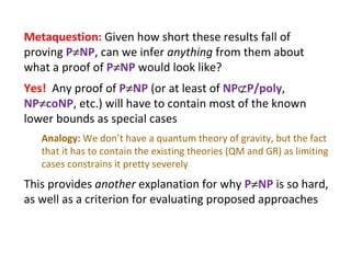 Metaquestion:  Given how short these results fall of proving  P  NP , can we infer  anything  from them about what a proof of  P  NP  would look like? Yes!   Any proof of  P  NP  (or at least of  NP  P/poly ,  NP  coNP , etc.) will have to contain most of the known lower bounds as special cases Analogy:  We don’t have a quantum theory of gravity, but the fact that it has to contain the existing theories (QM and GR) as limiting cases constrains it pretty severely This provides  another  explanation for why  P  NP  is so hard, as well as a criterion for evaluating proposed approaches 