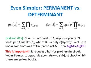 Even Simpler: PERMANENT vs. DETERMINANT [Valiant 70’s]:  Given an n  n matrix A, suppose you can’t write per(A) as det(B), where B is a poly(n)  poly(n) matrix of linear combinations of the entries of A.  Then  AlgNC  Alg#P . This is important!   It reduces a barrier problem in circuit lower bounds to algebraic geometry—a subject about which there are yellow books. 