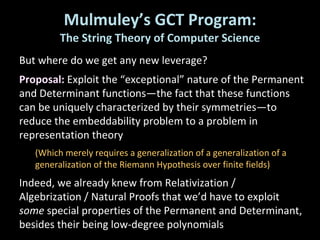 Mulmuley’s GCT Program: The String Theory of Computer Science But where do we get any new leverage? Proposal:  Exploit the “exceptional” nature of the Permanent and Determinant functions—the fact that these functions can be uniquely characterized by their symmetries—to reduce the embeddability problem to a problem in representation theory (Which merely requires a generalization of a generalization of a generalization of the Riemann Hypothesis over finite fields) Indeed, we already knew from Relativization / Algebrization / Natural Proofs that we’d have to exploit  some  special properties of the Permanent and Determinant, besides their being low-degree polynomials 