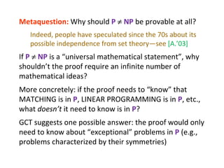 Metaquestion:  Why should  P      NP  be provable at all? Indeed, people have speculated since the 70s about its possible independence from set theory—see  [A.’03] If  P      NP  is a “universal mathematical statement”, why shouldn’t the proof require an infinite number of mathematical ideas? More concretely: if the proof needs to “know” that MATCHING is in  P , LINEAR PROGRAMMING is in  P , etc., what  doesn’t  it need to know is in  P ? GCT suggests one possible answer: the proof would only need to know about “exceptional” problems in  P  (e.g., problems characterized by their symmetries) 