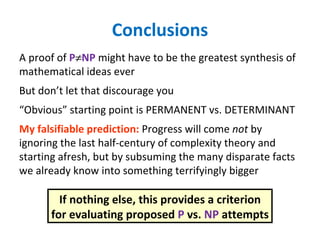 Conclusions A proof of  P  NP  might have to be the greatest synthesis of mathematical ideas ever But don’t let that discourage you “ Obvious” starting point is PERMANENT vs. DETERMINANT My falsifiable prediction:  Progress will come  not  by ignoring the last half-century of complexity theory and starting afresh, but by subsuming the many disparate facts we already know into something terrifyingly bigger If nothing else, this provides a criterion for evaluating proposed  P  vs.  NP  attempts 