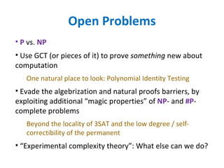 Open Problems P  vs.  NP   Use GCT (or pieces of it) to prove  something  new about computation One natural place to look: Polynomial Identity Testing Evade the algebrization and natural proofs barriers, by exploiting additional “magic properties” of  NP - and  #P -complete problems Beyond the locality of 3SAT and the low degree / self-correctibility of the permanent “ Experimental complexity theory”: What else can we do? 