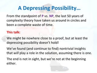 A Depressing Possibility… From the standpoint of  P  vs.  NP , the last 50 years of complexity theory have taken us around in circles and been a complete waste of time. This talk: We might be nowhere close to a proof, but at least the depressing possibility doesn’t hold! We’ve found (and continue to find) nontrivial insights that  will  play a role in the solution, assuming there is one. The end is not in sight, but we’re not at the beginning either. 