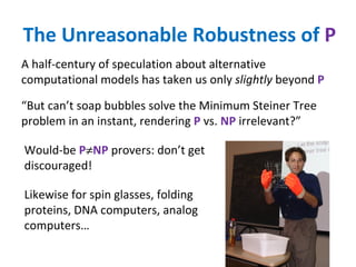 The Unreasonable Robustness of  P A half-century of speculation about alternative computational models has taken us only  slightly  beyond  P Would-be  P  NP  provers: don’t get discouraged! “ But can’t soap bubbles solve the Minimum Steiner Tree problem in an instant, rendering  P  vs.  NP  irrelevant?” Likewise for spin glasses, folding proteins, DNA computers, analog computers… 