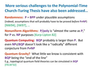 More serious challenges to the Polynomial-Time Church-Turing Thesis have also been addressed… Randomness:   P  =  BPP  under plausible assumptions (indeed, assumptions that will probably have to be proved  before   P  NP )   [NW94], [IW97], … Nonuniform Algorithms:   P/poly  is “almost the same as  P ,” for  P  vs.  NP  purposes  [Karp-Lipton 82] Quantum Computing:   BQP  probably  is  larger than  P .  But even  NP  BQP  doesn’t look like a “radically” different conjecture from  P  NP Quantum Gravity?   What little we know is consistent with  BQP  being the “end of the line” E.g., topological quantum field theories can be simulated in  BQP   [FKLW’02] 