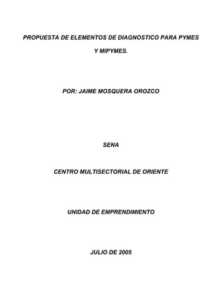 PROPUESTA DE ELEMENTOS DE DIAGNOSTICO PARA PYMES
Y MIPYMES.

POR: JAIME MOSQUERA OROZCO

SENA

CENTRO MULTISECTORIAL DE ORIENTE

UNIDAD DE EMPRENDIMIENTO

JULIO DE 2005

 