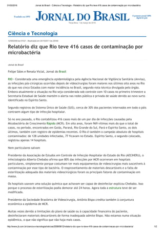 01/03/2016 Jornal do Brasil ­ Ciência e Tecnologia ­ Relatório diz que Rio teve 416 casos de contaminação por microbactéria
http://www.jb.com.br/ciencia­e­tecnologia/noticias/2008/08/12/relatorio­diz­que­rio­teve­416­casos­de­contaminacao­por­microbacteria/ 1/2
12/08/2008 às 01h21 ­ Atualizada em 24/10/2011 às 23h49
Relatório diz que Rio teve 416 casos de contaminação por
microbactéria
Terça­feira, 1 de março de 2016
Jornal do Brasil
Felipe Sáles e Renata Victal, Jornal do Brasil
RIO ‐ Considerada uma emergência epidemiológica pela Agência Nacional de Vigilância Sanitária (Anvisa),
as infecções pós‐cirúrgicas ocorridas depois de videocirurgias foram maiores nos últimos oito anos no Rio
do que nos cinco Estados com maior incidência no Brasil, segundo nota técnica divulgada pelo órgão.
Embora atualmente a situação no Rio seja considerada sob controle com 10 casos no primeiro trimestre a
Secretaria Estadual de Saúde mantém o alerta nas redes pública e privada de saúde devido ao novo surto
identificado no Espírito Santo.
Segundo registros do Sistema Único de Saúde (SUS), cerca de 30% dos pacientes internados em todo o páis
contraem algum tipo de infecção hospitalar.
Só no ano passado, o Rio contabilizou 416 casos mais de um por dia de infecções causadas pela
Micobactéria de Crescimento Rápido (MCR). Em oito anos, foram 969 vítimas mais do que o total de
casos, no período, encontrados em Goiás, Paraná, Rio Grande do Sul, Pará e Espírito Santo, os dois
últimos, também com registro de epidemias recentes. O Rio é também o campeão absoluto de hospitais
contaminados: de 128 unidades infectadas, 77 ficavam no Estado. Espírito Santo, o segundo colocado,
registrou apenas 14 hospitais.
Nem particulares salvam
Presidente da Associação de Estudos em Controle de Infecção Hospitalar do Estado do Rio (AECIHERJ), o
infectologista Alberto Chebabo afirma que 80% das infecções por MCR ocorreram em hospitais
particulares, simplesmente porque costumam ter mais equipamentos de videocirurgias mais suscetíveis à
contaminação por esse tipo de bactéria. O reaproveitamento de materiais descartáveis e a falta de
esterilização adequada dos materiais videocirúrgicos foram os principais fatores de contaminação em
massa.
Os hospitais usavam uma solução química que achavam ser capaz de desinfectar explicou Chebabo. Isso
porque o processo de esterilização podia demorar até 24 horas. Agora toda a estrutura teve de ser
modificada.
Presidente da Sociedade Brasileira de Videocirurgia, Antônio Bispo credita também à conjuntura
econômica a epidemia de MCR.
Muitas vezes devido a limitações do plano de saúde ou à capacidade financeira do paciente,
desinfectaram materiais descartáveis de forma inadequada admite Bispo. Não estamos numa situação
epidêmica, o que não significa que não haja mais casos.
Ciência e Tecnologia
 