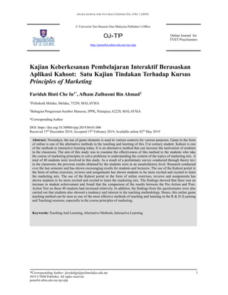 ONLINE JOURNAL FOR TVET PRACTITIONERS VOL. 4 NO. 1 (2019)
© Universiti Tun Hussein Onn Malaysia Publisher’s Office
OJ-TP
http://penerbit.uthm.edu.my/ojs/ojtp
Online Journal for
TVET Practitioners
Kajian Keberkesanan Pembelajaran Interaktif Berasaskan
Aplikasi Kahoot: Satu Kajian Tindakan Terhadap Kursus
Principles of Marketing
Faridah Binti Che In1*
, Afham Zulhusmi Bin Ahmad2
1
Politeknik Melaka, Melaka, 75250, MALAYSIA
2
Bahagian Pengurusan Sumber Manusia, JPPK, Putrajaya, 62220, MALAYSIA
*CorrespondingAuthor
DOI: https://doi.org/10.30880/ojtp.2019.04.01.006
Received 15th
December 2018; Accepted 15th
February 2019; Available online 02th
May 2019
Abstract: Nowadays, the use of game elements is used in various contexts for various purposes. Game in the form
of online is one of the alternative methods in the teaching and learning of this 21st century student. Kahoot is one
of the methods in interactive learning today. It is an alternative method that can increase the motivation of students
in the classroom. The aim of this study was to examine the effectiveness of this method to the students who take
the course of marketing principles to solve problems in understanding the content of the topics of marketing mix. A
total of 40 students were involved in this study. As a result of a preliminary survey conducted through theory tes t
in the classroom, the previous results obtained by the students were at an unsatisfactory level. Research conducted
over the last semester and has shown encouraging results for students and lecturers. The use of the Kahoot portal in
the form of online exercises, reviews and assignments has shown students to be more excited and excited to learn
the marketing mix. The use of the Kahoot portal in the form of online exercises, reviews and assignments has
shown students to be more excited and excited to learn the marketing mix. The findings showed that there was an
increase in student achievement and found that the comparison of the results between the Pre-Action and Post-
Action Test on these 40 students had increased relatively. In addition, the findings from the questionnaire were also
carried out that students also showed a tendency and interest in the teaching methodology. Hence, this online game
teaching method can be seen as one of the most effective methods of teaching and learning in the R & D (Learning
and Teaching) sessions, especially in the course principles of marketing.
Keywords: Teaching And Learning, Alternative Methods, Interactive Learning
*Corresponding Author: faridahjp@polimelaka.edu.my 1
2019 UTHM Publisher. All rights reserved.
penerbit.uthm.edu.my/ojs/ojtp
 
