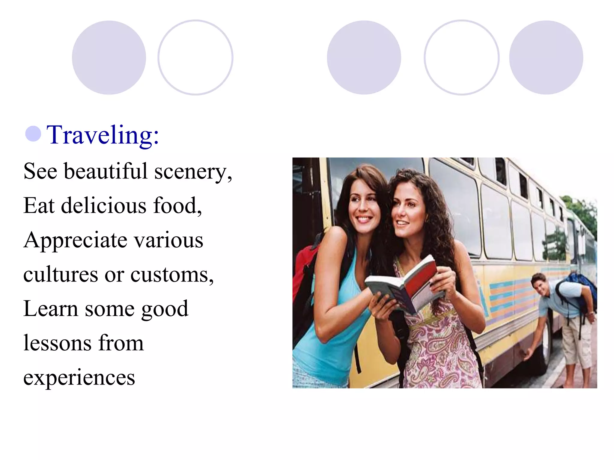 Traveling:
See beautiful scenery,
Eat delicious food,
Appreciate various
cultures or customs,
Learn some good
lessons from
experiences
 