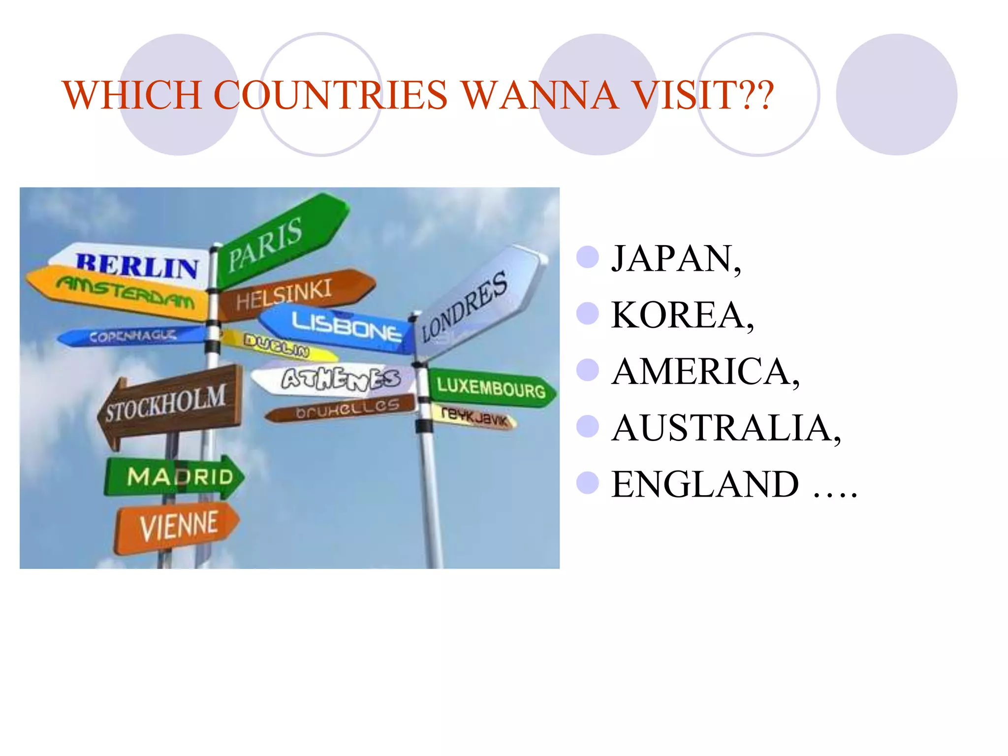 WHICH COUNTRIES WANNA VISIT??


                     JAPAN,
                     KOREA,
                     AMERICA,
                     AUSTRALIA,
                     ENGLAND ….
 
