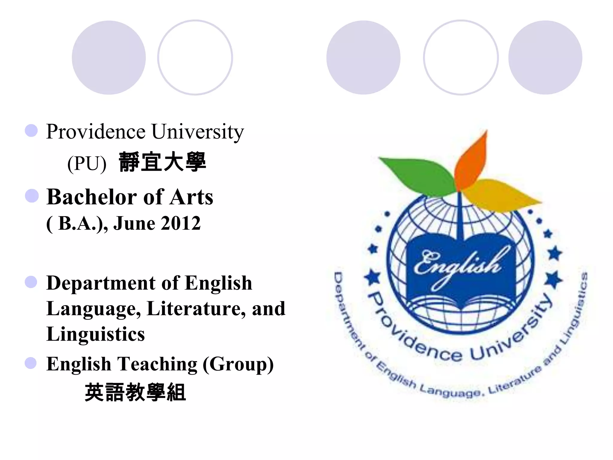  Providence University
    (PU) 靜宜大學
 Bachelor of Arts
  ( B.A.), June 2012

 Department of English
  Language, Literature, and
  Linguistics
 English Teaching (Group)
      英語教學組
 