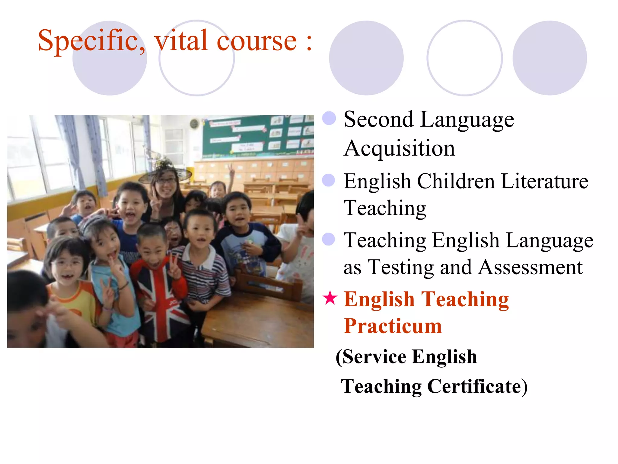 Specific, vital course :

                            Second Language
                             Acquisition
                            English Children Literature
                             Teaching
                            Teaching English Language
                             as Testing and Assessment
                            English Teaching
                             Practicum
                            (Service English
                             Teaching Certificate)
 