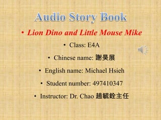 • Lion Dino and Little Mouse Mike
            • Class: E4A
       • Chinese name: 謝昊展
    • English name: Michael Hsieh
     • Student number: 497410347
   • Instructor: Dr. Chao 趙毓銓主任
 