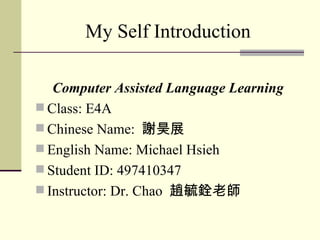 My Self Introduction

   Computer Assisted Language Learning
 Class: E4A
 Chinese Name: 謝昊展
 English Name: Michael Hsieh
 Student ID: 497410347
 Instructor: Dr. Chao 趙毓銓老師
 