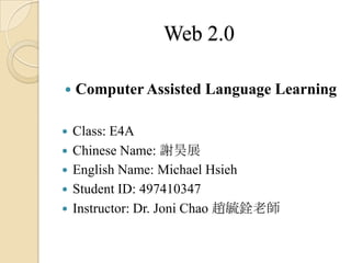 Web 2.0

   Computer Assisted Language Learning

   Class: E4A
   Chinese Name: 謝昊展
   English Name: Michael Hsieh
   Student ID: 497410347
   Instructor: Dr. Joni Chao 趙毓銓老師
 