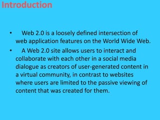 Introduction

 •  Web 2.0 is a loosely defined intersection of
  web application features on the World Wide Web.
 • A Web 2.0 site allows users to interact and
  collaborate with each other in a social media
  dialogue as creators of user-generated content in
  a virtual community, in contrast to websites
  where users are limited to the passive viewing of
  content that was created for them.
 