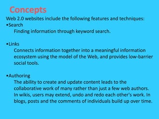 Concepts
Web 2.0 websites include the following features and techniques:
•Search
   Finding information through keyword search.

•Links
    Connects information together into a meaningful information
    ecosystem using the model of the Web, and provides low-barrier
    social tools.

•Authoring
   The ability to create and update content leads to the
   collaborative work of many rather than just a few web authors.
   In wikis, users may extend, undo and redo each other's work. In
   blogs, posts and the comments of individuals build up over time.
 