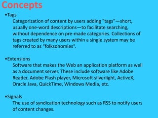 Concepts
•Tags
   Categorization of content by users adding "tags"—short,
   usually one-word descriptions—to facilitate searching,
   without dependence on pre-made categories. Collections of
   tags created by many users within a single system may be
   referred to as “folksonomies“.

•Extensions
   Software that makes the Web an application platform as well
   as a document server. These include software like Adobe
   Reader, Adobe Flash player, Microsoft silverlight, ActiveX,
   Oracle Java, QuickTime, Windows Media, etc.

•Signals
    The use of syndication technology such as RSS to notify users
    of content changes.
 