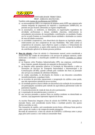 CONTABILIDADE TRIBUTÁRIA
                    PROF. ADRIANA MATSUURA
Também estão isentas do recolhimento da COFINS:
a) as microempresas (ME) e as empresas de pequeno porte (EPP) que optarem pelo
   sistema integrado de pagamento de impostos e contribuições (SIMPLES), no
   período em que ficarem submetidas ao regime simplificado;
b) as associações, os sindicatos, as federações, as organizações reguladoras de
   atividades profissionais e demais entidades classistas, relativamente às
   arrecadações provenientes de mensalidades, contribuições ou anuidades fixadas
   em lei ou pelo Estatuto ou Assembléia dessas entidades e destinadas ao custeio
   de suas atividades essenciais;
c) as sociedades cooperativas, com observância do disposto na legislação própria,
   relativamente aos atos cooperativos de suas finalidades. Não estão isentas as
   cooperativas de consumo, cujos objetivos sejam a compra e o fornecimento de
   bens aos consumidores, as quais estão sujeitas às mesmas normas de incidência
   da contribuição aplicável às demais pessoas jurídicas.

Base de cálculo: a base de calculo é o faturamento mensal, assim considerada a
receita bruta das vendas de mercadorias e de serviços de qualquer natureza, sendo
irrelevante a atividade e a classificação contábil das receitas, excluídos os valores
relativos:
a) ao Imposto sobre Produtos Industrializados (IPI), nas empresas contribuintes
    desse imposto, quando destacado em separado no documento fiscal;
b) ao Imposto sobre operações relativas à Circulação de Mercadorias e sobre as
    Prestações de Serviços de Transporte Interestadual e Intermunicipal e de
    Comunicações (ICMS), quando cobrado pelo vendedor dos bens ou prestador
    dos serviços na condição de substituto tributário;
c) às vendas canceladas, às devoluções de clientes e aos descontos concedidos
    incondicionalmente, a qualquer titulo;
d) às reversões de provisões operacionais e recuperação de créditos como perda,
    que não representem entrada de novas receitas;
e) ao resultado positivo (lucro) obtido em decorrência de avaliação de investimento
    em participações societárias pelo método da equivalência patrimonial (valor do
    patrimônio liquido);
f) à receita decorrente da venda de itens do ativo permanente;
g) à exportação de mercadorias para o exterior; e
h) aos serviços prestados a pessoa física ou jurídica residente ou domiciliado no
    exterior, cujo pagamento represente ingresso de divisas.

As receitas financeiras integram a base de calculo da COFINS. Nas operações no
mercado futuro, será considerada receita bruta o resultado positivo dos ajustes
diários ocorridos no mês.
Nas transações de cambio, será considerada receita bruta a diferença bruta positiva
entre o preço de venda e o de compra da moeda estrangeira.
Revenda de automóveis: a base de calculo da COFINS é a diferença entre o preço
pago pelo carro (custo) e o de venda ao consumidor final.



                                                                                   2
 