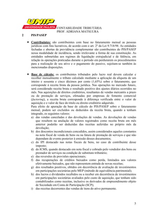 CONTABILIDADE TRIBUTÁRIA
                        PROF. ADRIANA MATSUURA
2   PIS/PASEP

    Contribuintes: são contribuintes com base no faturamento mensal as pessoas
    jurídicas com fins lucrativos, de acordo com o art. 2º da Lei 9.718/98. As entidades
    fechadas e abertas de previdência complementar são contribuintes do PIS/PASEP
    nessa modalidade de incidência, sendo irrelevante a forma de sua constituição. As
    entidades submetidas aos regimes de liquidação extrajudicial e de falência, em
    relação às operações praticadas durante o período em perdurarem os procedimentos
    para a realização de seu ativo e o pagamento do passivo, sujeitam-se também às
    mencionadas disposições.

    Base de cálculo: os contribuintes tributados pelo lucro real devem calcular e
    recolher mensalmente o tributo calculado mediante a aplicação da alíquota de um
    inteiro e sessenta e cinco décimos por cento (1,65%) sobre o faturamento, que
    corresponde à receita bruta da pessoa jurídica. Nas operações no mercado futuro,
    será considerado receita bruta o resultado positivo dos ajustes diários ocorridos no
    mês. Nas aquisições de direitos creditórios, resultantes de vendas mercantis a prazo
    ou de prestação de serviços, efetuadas por empresas de fomento comercial
    (factoring), a receita bruta corresponde à diferença verificada entre o valor de
    aquisição e o valor de face do titulo ou direito creditório adquirido.
    Para efeito de apuração da base de cálculo do PIS/PASEP sobre o faturamento
    mensal, podem ser excluídos ou deduzidos da receita bruta, quando a tenham
    integrado, os seguintes valores:
    a) das vendas canceladas e das devoluções de vendas. As devoluções de vendas
        que resultem na anulação de valores registrados como receita bruta em mês
        anterior poderão ser deduzidas das receitas auferidas no próprio mês da
        devolução;
    b) dos descontos incondicionais concedidos, assim considerados aqueles constantes
        na nota fiscal de venda de bens ou na fatura de prestação de serviços e que não
        dependam de evento posterior à emissão desses documentos;
    c) do IPI destacado nas notas fiscais de bens, no caso de contribuinte desse
        imposto;
    d) do ICMS, quando destacado em nota fiscal e cobrado pelo vendedor dos bens ou
        prestador de serviços na condição de substituto tributário;
    e) das reversões de provisões operacionais;
    f) das recuperações de créditos baixados como perda, limitados aos valores
        efetivamente baixados, que não representem entrada de novas receitas;
    g) dos resultados positivos, obtidos em decorrência de avaliação de investimentos
        em participações societárias pelo MEP (método de equivalência patrimonial);
    h) dos lucros e dividendos recebidos ou a receber em decorrência de investimentos
        em participações societárias avaliados pelo custo de aquisição, que tenham sido
        contabilizados como receitas, inclusive os derivados de empreendimento objeto
        de Sociedade em Conta de Participação (SCP);
    i) das receitas decorrentes das vendas de itens do ativo permanente.



                                                                                      5
 