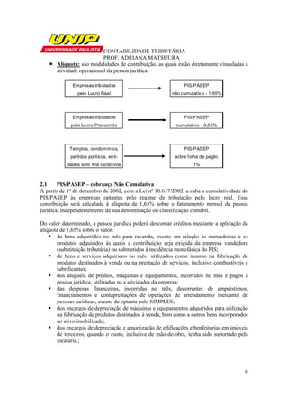 CONTABILIDADE TRIBUTÁRIA
                           PROF. ADRIANA MATSUURA
       Alíquota: são modalidades de contribuição, as quais estão diretamente vinculadas à
       atividade operacional da pessoa jurídica.

              Empresas tributadas                             PIS/PASEP
                pelo Lucro Real                          não cumulativ o - 1,65%




              Empresas tributadas                             PIS/PASEP
             pelo Lucro Presumido                         cumulativo - 0,65%




            Templos, condomínios,                             PIS/PASEP
             partidos políticos, enti-                    sobre folha de pagto.
           dades sem fins lucrativos                              1%



2.1     PIS/PASEP – cobrança Não Cumulativa
A partir de 1º de dezembro de 2002, com a Lei nº 10.637/2002, a caba a cumulatividade do
PIS/PASEP às empresas optantes pelo regime de tributação pelo lucro real. Essa
contribuição será calculada à alíquota de 1,65% sobre o faturamento mensal da pessoa
jurídica, independentemente de sua denominação ou classificação contábil.

Do valor determinado, a pessoa jurídica poderá descontar créditos mediante a aplicação da
alíquota de 1,65% sobre o valor:
        de bens adquiridos no mês para revenda, exceto em relação às mercadorias e os
        produtos adquiridos às quais a contribuição seja exigida da empresa vendedora
        (substituição tributária) ou submetidos à incidência monofásica do PIS;
        de bens e serviços adquiridos no mês utilizados como insumo na fabricação de
        produtos destinados à venda ou na prestação de serviços, inclusive combustíveis e
        lubrificantes;
        dos aluguéis de prédios, máquinas e equipamentos, incorridos no mês e pagos à
        pessoa jurídica, utilizados na s atividades da empresa;
        das despesas financeiras, incorridas no mês, decorrentes de empréstimos,
        financiamentos e contaprestações de operações de arrendamento mercantil de
        pessoas jurídicas, exceto de optante pelo SIMPLES;
        dos encargos de depreciação de máquinas e equipamentos adquiridos para utilização
        na fabricação de produtos destinados à venda, bem como a outros bens incorporados
        ao ativo imobilizado;
        dos encargos de depreciação e amortização de edificações e benfeitorias em imóveis
        de terceiros, quando o custo, inclusive de mão-de-obra, tenha sido suportado pela
        locatária.;




                                                                                        6
 