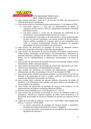 CONTABILIDADE TRIBUTÁRIA
                           PROF. ADRIANA MATSUURA
e)   cujas receitas, auferidas a partir de 1° de fevereiro de 2003, são decorrentes da
     venda de bens do ativo permanente;
f)   cujas receitas relativas a contratos firmados anteriormente a 31 de outubro de 2003:
         • com prazo superior a 1 (um) ano, de administradoras de planos de
             consórcios de bens móveis e imóveis, regularmente autorizadas a funcionar
             pelo Banco Central;
         • com prazo superior a 1 (um) ano, de construção por empreitada ou de
             fornecimento, a preço predeterminado, de bens ou serviços; e
         • de construção por empreitada ou de fornecimento, a preço predeterminado,
             de bens ou serviços contratados com pessoa jurídica de direito público,
             empresa pública, sociedade de economia mista ou suas subsidiárias, bem
             como os contratos posteriormente firmados decorrentes de propostas
             apresentadas, em processo licitatório, até aquela data;
g)   cujas receitas são decorrentes de prestação de serviço de transporte coletivo
     rodoviário, metroviário, ferroviário e hidroviário de passageiros;
h)   cujas receitas são decorrentes de serviços prestados por hospital, pronto-socorro,
     clínica médica, odontologia, de fisioterapia e de fonoaudiologia, e laboratório de
     anatomia patológica, citológica ou de análises clínicas, bem assim os serviços de
     diálise, raio X, radiodiagnósticos e radioterapia, quimioterapia e de banco de
     sangue;
i)   cujas receitas são decorrentes de prestação de serviços de educação infantil, ensinos
     fundamental e médio e educação superior;
j)   cujas receitas são decorrentes de prestação de serviços das empresas de call center,
     telemarketing, telecobrança e de teleatendimento em geral;
k)   cujas receitas são decorrentes da execução por administração, empreitada ou
     subempreitada, de obras de construção civil, até 31 de dezembro de 2006;
l)   cujas receitas foram auferidas por parques temático, e as decorrentes de serviços de
     hotelaria e de organização de feiras e eventos, conforme será definido em ato
     conjunto dos Ministérios da Fazenda e do Turismo;
m)   cujas receitas foram auferidas por pessoas jurídicas, decorrentes da edição de
     periódicos e de informações neles contidas, que sejam relativas aos assinantes dos
     serviços públicos de telefonia;
n)   cujas receitas são decorrentes de prestação de serviços com aeronaves de uso
     agrícola inscritas no Registro Aeronáutico Brasileiro (RAB);
o)   das lojas francas referidas no art. 15 do Decreto-Lei n° 1.455/76;
p)   cujas receitas são decorrentes de prestação de serviço de transporte coletivo de
     passageiros, efetuado por empresas regulares de linhas aéreas domesticas, e as
     decorrentes da prestação de serviço de transporte de pessoas por empresas de táxi
     aéreo;
q)   a partir de 26 de julho de 2004 (art. 10 da Lei n° 10.833/2003, como redação dada
     pelo art. 5° da Lei n° 10.925/2004):
         • as receitas decorrentes da prestação de serviços postais e telegráficos
             prestados pela Empresa Brasileira de Correios e Telégrafos;
         • as receitas decorrentes de prestação de serviços públicos de concessionárias
             operadoras de rodovias; e


                                                                                        8
 