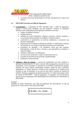 CONTABILIDADE TRIBUTÁRIA
                            PROF. ADRIANA MATSUURA
          •   as receitas decorrentes da prestação de serviços das agencias de viagem e de
              turismo.

2.2   PIS/PASEP com base na Folha de Pagamento

      Contribuintes: a contribuição ao PIS, calculada sobre a folha de pagamento
      mensal, é devida pelas entidades sem fins lucrativos, inclusive as fundações
      definidas como empregadoras pela legislação trabalhista, tais como:
          • templos de qualquer natureza;
          • partidos políticos;
          • entidades de caráter filantrópico, religioso, recreativo, cultural, científico e
             as associações que preencham as condições e requisitos legais;
          • condomínios de proprietários de imóveis residenciais e comerciais que
             possuem empregados;
          • Organização das Cooperativas Brasileiras (OCB) e as organizações estaduais
             de cooperativas, em relação às operações praticadas com cooperados;
          • instituições de educação e de assistência social que não realizem,
             habitualmente, venda de bens e serviços e que preencham as condições e
             requisitos legais;
          • sindicatos, federações e confederações;
          • serviços sociais autônomos, criados ou autorizados por lei;
          • conselhos de fiscalização de profissões regulamentadas;
          • fundações de direito privado.

      Alíquota e Base de cálculo: o calculo da contribuição será feito mediante a
      aplicação do percentual de 1% sobre o total da folha de pagamento mensal dos seus
      empregados, assim entendidos os rendimentos do trabalho assalariado de qualquer
      natureza, tais como salários, gratificações, prêmios, ajudas de custo, comissões,
      qüinqüênios, 13° salário, férias etc. Verifica-se que a quitação do 13° salário ocorre
      somente no mês de dezembro ou no mês em que houver rescisão de contrato de
      trabalho. Portanto o pagamento da primeira parcela do 13° salário não integra a base
      de calculo do PIS/PASEP – folha de pagamento. As entidades sem fins lucrativos
      que não tiveram empregados estão desobrigadas do recolhimento da contribuição ao
      PIS/PASEP.

Exemplo:
Entidade de caráter filantrópico cuja folha de pagamento dos funcionários, no mês de
janeiro de X3, tenha sido do valor bruto de $64.000.


                           $ 64.000 x 1% = $ 640




                                                                                          9
 