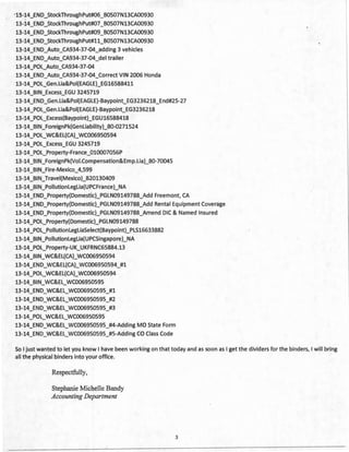 '13-14_END_StockThroughPut#06_B0507N13CA00930
13-14_END_StockThroughPut#07_B0507N13CA00930
13-14_END_StockThroughPut#09_B0507N13CA00930
13-14_END_StockThroughPut#ll_B0507N13CA00930
13-14_END_Auto_CA934-37-04_adding 3 vehicles
13-14_END_Auto_CA934-37-04_del trailer
13-14_POL_Auto_CA934-37-04
13-14_END_Auto_CA934-37-04_Correct VIN 2006 Honda
13-14_POL_Gen.Lia&Poi(EAG LE)_EG16588411
13-14_BIN_Excess_EGU 3245719
13-14_END_Gen.Lia&Poi(EAGLE)-Baypoint_EG3236218_End#25-27
13-14_POL_Gen.Lia&Poi(EAGLE)-Baypoint_EG3236218
13-14_POL_Excess(Baypoint)_EGU16588418
13-14_BIN_ForeignPk(Genliability)_80-0271524
13-14_POL_WC&EL(CA)_WC006950594
13-14_POL_Excess_EGU 3245719
13-14_POL_Property-Fra nee_010007056P
13-14_BIN_ForeignPk(Voi.Compensation&Emp.Lia)_80-70045
13-14_BIN_Fire-Mexico_4,599
13-14_BIN_Travei(Mexico)_B20130409
13-14_BIN_Pollutionleglia(UPCFrance)_NA
13-14_END_Property(Domestic)_PGLN09149788_Add Freemont, CA
13-14_END_Property(Domestic)_PGLN09149788_Add Rental Equipment Coverage
13-14_END_Property(Domestic)_PGLN09149788_Amend DIC & Named Insured
13-14_POL_Property(Domestic)_PGLN09149788
13-14_POL_PollutionlegliaSelect(Baypoint)_PLS16633882
13-14_BIN_Pollutionleglia(UPCSingapore)_NA
13-14_POL_Property-UK_UKFRNC65884.13
13-14_BIN_WC&EL(CA)_WC006950594
13-14_END_WC&EL(CA)_WC006950594_#1
13-14_POL_WC&EL(CA)_WC006950594
13-14_BIN_WC&EL_WC006950595
13-14_END_WC&EL_WC006950595_#1
13-14_END_WC&EL_WC006950595_#2
13-14_END_WC&EL_WC006950595_#3
13-14_POL_WC&EL_WC006950595
13-14_END_WC&EL_WC006950595_#4-Adding MO State Form
13-14_END_WC&EL_WC006950595_#5-Adding CO Class Code
So I just wanted to let you know I have been working on that today and as soon as I get the dividers for the binders, I will bring
all the physical binders into your office.
Respectfully,
Stephanie Michelle Bandy
Accounting Department
3
 