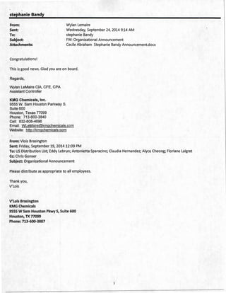 stephanie Bandy
From: Wylan Lemaire
Sent:
To:
Wednesday, September 24, 2014 9:14 AM
stephanie Bandy
Subject: FW: Organizational Announcement
Attachments: Cecile Abraham Stephanie Bandy Announcement.docx
Congratulations!
This is good news. Glad you are on board .
Regards,
Wylan LeMaire CIA, CFE, CPA
Assistant Controller
KMG Chemicals, Inc.
9555 W. Sam Houston Parkway S.
Suite 600
Houston, Texas 77099
Phone: 713-600-3840
Cell: 832-808-4696
Email: WLeMaire@kmgchemicals.com
Website: http://kmgchemicals.com
From: Vlois Brasington
Sent: Friday, September 19, 2014 12:09 PM
To: US Distribution List; Eddy Lebrun; Antonietta Sparacino; Claudia Hernandez; Alyce Cheong; Floriane Laigret
Cc: Chris Gonser
Subject: Organizational Announcement
Please distribute as appropriate to all employees.
Thank you,
V'Lois
V'Lois Brasington
KMG Chemicals
9555 W Sam Houston Pkwy S, Suite 600
Houston, TX 77099
Phone:713-600-3887
1
 