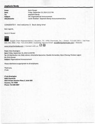 stephanie Bandy
From: Kevin Rouser
Sent:
To:
Friday, September 19, 2014 12:22 PM
stephanie Bandy
Subject: FW: Organizational Announcement
Attachments: Cecile Abraham Stephanie Bandy Announcement.docx
CONGRATS!!! And welcome © Bout dang time !
Best regards,
Kevin D. Rouser
Supply Chain Representative I Houston, TX I KMG Chemicals, Inc. I Direct: 713.600.3831 1 Toll Free:
800. 392.3966 I Fax: 713.219.2850 I Customer Service Email: eccs@kmgchemicals.com I Website:
www.kmgchemicals.com I Connect with us:
From: Vlois Brasington
Sent: Friday, September 19, 2014 12:09 PM
To: US Distribution List; Eddy Lebrun; Antonietta Sparacino; Claudia Hernandez; Alyce Cheong; Floriane Laigret
Cc: Chris Gonser
Subject: Organizational Announcement
Please distribute as appropriate to all employees.
Thank you,
V' Lois
V'Lois Brasington
KMG Chemicals
9555 W Sam Houston Pkwy S, Suite 600
Houston, TX 77099
Phone: 713-600-3887
1
 