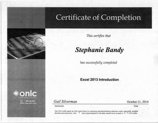 This certifies that
Stephanie Bandy
has successfully completed
Excel 2013 Introduction
Gail Silverman October 21, 2014
Instructor Date
One CEU credit equals ten (10) contact hours in continuing edu.cationjtrai11ing experience under responsible, qualified
direction and instruction. Your 7 hours ofparticipation in the above named course is equal to 0 . 7 CEU credits.
 