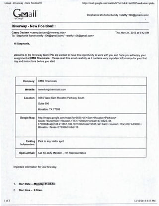 UmaJl - Riverway - New Position!!! https://mail.google.com/maiUu/0/?ui=2&ik=de822f5aae&view=pt&s..
•
I Stephanie Michelle Bandy <steffy1106@gmail.com>
Riverway - New Position!!!
Casey Daubert <casey.daubert@riverway.jobs> Thu, Nov 21 , 2013 at 9:42AM
To: "Stephanie Bandy (steffy11 06@gmail.com)" <steffy11 06@gmail.com>
Hi Stephanie,
Welcome to the Riverway team! We are excited to have this opportunity to work with you and hope you will enjoy your
assignment at KMG Chemicals. Please read this email carefully as it contains very important information for your first
day and instructions before you start.
Company: KMG Chemicals
Website: www.kmgchemicals.com
Location: 9555 West Sam Houston Parkway South
Suite 600
Houston, TX 77099
Google Map: http://maps.google.com/maps?q=9555+W.+Sam+Houston+Parkway+
South,+Suite+600,+Houston,+TX+77099&hl=en&sll=37.0625,-95.
677068&sspn=38.911557,106.7871 09&hnear=9555+W+Sam+Houston+Pkwy+S+%23600,+
Houston,+Texas+77036&t=m&z=16
Parking Park in any visitor spot
Information:
Upon Arrival: Ask for Jody Manzon- HR Representative
Important information for your first day:
1. Start Date- Monday, 11.25.13
2. Start time- 9:30am
1 of3 12/10/2014 4:17 PM
 