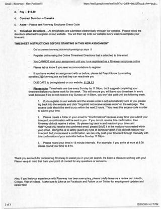 Gmail- Riverway- New Position!!! https://mail.google.com/mail/u/O/?ui=2&ik=de822f5aae&view=pt&s..
2 of3
3. Pay- $16.50
4. Contract Duration - 2 weeks
5. Attire- Please see Riverway Employee Dress Code
6. Timesheet Directions- All timesheets are submitted electronically through our website. Please follow the
directions attached to register on our website. You will then log onto our website every week to complete your
timecard.
TIMESHEET INSTRUCTIONS BEFORE STARTING IN THIS NEW ASSIGNMENT
Go to awww.riverway.jobs/employeesignup.aspx f3
Register online using the Online Timesheet Directions that is attached to this email
You CANNOT start your assignment until you have registered as a Riverway employee online
Please let us know if you need accommodations to register
If you have worked an assignment with us before, please let Payroll know by emailing
payables.2@riverway.jobs so that they can reactivate you
DUE DATE to be registered on our website: 11.24.13
Please note: Timesheets are due every Sunday by 11 :59pm, but I suggest completing your
timesheet before you leave work for the week. This will ensure you will have your timesheet in every
week because if we do not receive it by Sunday at 11 :59pm, you won't be paid until the following week.
1. If you register on our website and the access code is not automatically sent to you, please
log back into the website and click "forgot/did not receive access code" on the webpage. The
access code should be sent to you within the next 2 hours. **You need this access code in order
to submit your time.
2. Please create a folder in your email for "Confirmations" because every time you submit your
timecard, a confirmation will be sent to you. If you do not receive this confirmation, then
Riverway did not receive it either. So please log back in and resubmit your time card.
Note**Once you receive the confirmed email, please SAVE it in the mailbox you created within
your email. Doing this is to safety guard any type of computer glitch if we did not receive your
timecard, but you received a confirmation, we can only push your timecard through manually with
this confirmation of your submittal before Sunday 11 :59pm
3. Please round your time in 15 minute intervals. For example: if you arrive at work at 8:08
please round your time to 8:15.
Thank you so much for considering Riverway to assist you in your job search. It's been a pleasure working with you!
Please keep in mind that I am your point of contact for any questions or concerns.
Also, if you feel your experience with Riverway has been exemplary, please briefly leave us a review on LinkedIn,
Google, Yelp or Indeed. Make sure to Like us on Facebook and Follow us on Twitter for employment updates and
career tips!
12/10/2014 4:17PM
 