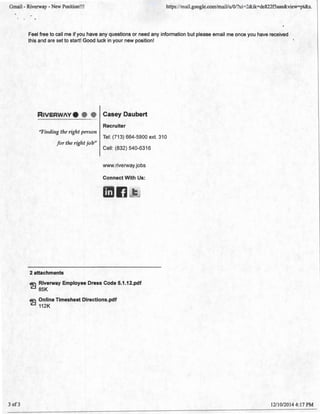 Gmail - Riverway - New Position!!! https://mail.google.com/mail!u/O/?ui=2&ik=de822f5aae&view=pt&s.
' .
3 of 3
Feel free to call me if you have any questions or need any information but please email me once you have received
this and are set to start! Good luck in your new position!
RtVERW/V.
"Fimliug the right person
for the rigl1t job"
2 attachments
Casey Daubert
Recruiter
Tel: (713) 664-5900 ext. 310
Cell: (832) 540-6316
www.riverway.jobs
Connect With Us:
ll
Riverway Employee Dress Code 5.1.12.pdf
85K
~ Online Timesheet Directions.pdf
112K
1211 0/2014 4:17 PM
 