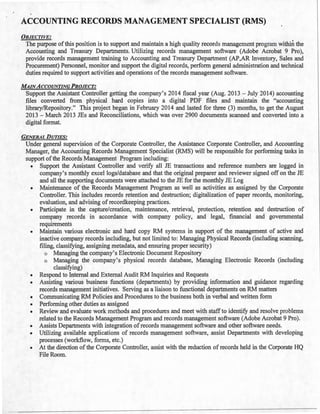 ACCOUNTING RECORDS MANAGEMENT SPECIALIST (RMS)
OBJECTIVE:
The purpose ofthis position is to support and maintain a high quality records management program within the
Accounting and Treasury Departments. Utilizing records management software (Adobe Acrobat 9 Pro),
provide records management training to Accounting and Treasury Department (AP,AR Inventory, Sales and
Procurement) Personnel, monitor and support the digital records, perform general administration and technical
duties required to support activities and operations ofthe records management software.
MAINACCOUNTING PROJECT:
Support the Assistant Controller getting the company's 2014 fiscal year (Aug. 2013- July 2014) accounting
files converted from physical hard copies into a digital PDF files and maintain the "accounting
library/Repository." This project began in February 2014 and lasted for three (3) months, to get the August
2013 - March 2013 JEs and Reconciliations, which was over 2900 documents scanned and converted into a
digital format.
GENERAL DUTIES:
Under general supervision of the Corporate Controller, the Assistance Corporate Controller, and Accounting
Manager, the Accounting Records Management Specialist (RMS) will be responsible for performing tasks in
support ofthe Records Management Program including:
• Support the Assistant Controller and verify all JE transactions and reference numbers are logged in
company's monthly excel logs/database and that the original preparer and reviewer signed off on the JE
and all the supporting documents were attached to the JE for the monthly JE Log
• Maintenance of the Records Management Program as well as activities as assigned by the Corporate
Controller. This includes records retention and destruction; digitalization of paper records, monitoring,
evaluation, and advising ofrecordkeeping practices.
• Participate in the capture/creation, maintenance, retrieval, protection, retention and destruction of
company records in accordance with company policy, and legal, financial and governmental
requirements
• Maintain various electronic and hard copy RM systems in support of the management of active and
inactive company records including, but not limited to: Managing Physical Records (including scanning,
filing, classifying, assigning metadata, and ensuring proper security)
o Managing the company's Electronic Document Repository
o Managing the company's physical records database, Managing Electronic Records (including
classifying)
• Respond to Internal and External Audit RM Inquiries and Requests
• Assisting various business functions (departments) by providing information and guidance regarding
records management initiatives. Serving as a liaison to functional departments on RM matters
• Communicating RM Policies and Procedures to the business both in verbal and written form
• Performing other duties as assigned
• Review and evaluate work methods and procedures and meet with staff to identify and resolve problems
related to the Records Management Program and records management software (Adobe Acrobat 9 Pro).
• Assists Departments with integration ofrecords management software and other software needs.
• Utilizing available applications of records management software, assist Departments with developing
processes (workflow, forms, etc.)
• At the direction of the Corporate Controller, assist with the reduction of records held in the Corporate HQ
File Room.
 