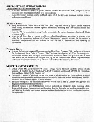 SPECIALITY RMS DUTIES/PROJECTS:
TREASURY/RISK MANAGEMENT RMDUTIES:
• Assist the Treasurer in creating a general template database for each ofthe KMG companies for the
individual sites insurance information to be easily accessed
• Assist the treasure maintain digital and hard copies of all the corporate insurance policies, binders,
endorsements, and forms.
APIAR RMDUTIES:
• Setup and maintain Vendor and/or Client Files (Hard Copy) and Profiles (Digital Copy in Microsoft
Great Plains) and maintain Vendors' updated information, including their 1099 Federal Income Tax
Information
• Assist the AP Supervisor in processing Vendor payments for the weekly check run, when the AP Clerks
were unavailable
• Assist the AP Supervisor in creating monthly accrual databases in excel worksheets to generate pivot
tables for the management and analysis of the AP Department's monthly accruals for the company's
subsidiary companies/entities and validate the data for use in presentations, and reporting of
information.
TECHNICAL WRITER:
• Assisted the Inventory Account Manager revise the Fixed Asset Corporate Policy and create references
for the document, like a Table of Contents, "TOC" with the use of proper MS Word Formatting tools.
Furthermore, assisted with linking of other documents within the Fixed Asset policy to make it more
user friendly for the audience and engages them, by the use of visual cues, so that they could better
understand and retain the critical policy information that affects the accounting department.
MISCELLANEOUS SKILLS
• Utilize advance MS Excel Skills (Pivot Tables - arrange various field in a way to be filtered for data
analysis; IF function, EXACT function, DOLLARFR function, Conditional EQUAL TO Formatting,
Data Validation Lists, FALSE function, etc.)
• Performed a variety of complex clerical and entry level accounting activities applying accepted
procedures to the preparation and maintenance of accounting and other records, and preparing financial,
statistical, and/or technical reports to ensure accuracy
• Technical writing skills are used to set up corporate policies with a Table of Contents and Appendix and
do grammar and sentence structure checks
• The RMS will also be expected to perform complex analytical and interpretive tasks, exercising a high
degree of independent judgment, tact, and initiative. The RM Specialist has no direct supervision over
staff. The RM Specialist may provide technical and functional direction to other employees throughout
the organization.
 