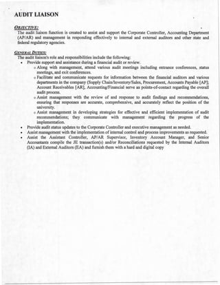 AUDIT LIAISON
OBJECTIVE:
The audit liaison function is created to assist and support the Corporate Controller, Accounting Department
(AP/AR) and management in responding effectively to internal and external auditors and other state and
federal regulatory agencies.
GENERAL DUTIES:
The audit liaison's role and responsibilities include the following:
• Provide support and assistance during a financial audit or review.
o Along with management, attend various audit meetings including entrance conferences, status
meetings, and exit conferences.
o Facilitate and communicate requests for information between the financial auditors and various
departments in the company (Supply Chain/Inventory/Sales, Procurement, Accounts Payable [AP];
Account Receivables [AR], Accounting/Financial serve as points-of-contact regarding the overall
audit process.
o Assist management with the review of and response to audit findings and recommendations,
ensuring that responses are accurate, comprehensive, and accurately reflect the position of the
university.
o Assist management in developing strategies for effective and efficient implementation of audit
recommendations; they communicate with management regarding the progress of the
implementation.
• Provide audit status updates to the Corporate Controller and executive management as needed.
• Assist management with the implementation of internal control and process improvements as requested.
• Assist the Assistant Controller, AP/AR Supervisor, Inventory Account Manager, and Senior
Accountants compile the JE transaction(s) and/or Reconciliations requested by the Internal Auditors
(IA) and External Auditors (EA) and furnish them with a hard and digital copy
 