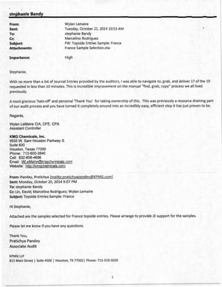 st~Phaoie Bandy
From: Wylan Lemaire
Sent:
To:
Tuesday, October 21, 2014 10:53 AM
stephanie Bandy
Cc: Marcelino Rodriguez
Subject:
Attachments:
FW: Topside Entries Sample: France
France Sample Selection.xlsx
Importance: High
Stephanie,
With no more than a list of Journal Entries provided by the auditors, I was able to navigate to, grab, and deliver 17 ofthe 19
requested in less than 10 minutes. This is incredible improvement on the manual"find, grab, copy" process we all lived
previously.
A most gracious 'hats-off' and personal 'Thank You' for taking ownership of this. This was previously a resource draining part
of our audit process and you have turned it completely around into an incredibly easy, efficient step it has just proven to be.
Regards,
Wylan LeMaire CIA, CFE, CPA
Assistant Controller
KMG Chemicals, Inc.
9555 W. Sam Houston Parkway S.
Suite 600
Houston, Texas 77099
Phone: 713-600-3840
Cell: 832-808-4696
Email: WLeMaire@kmgchemicals.com
Website: http://kmgchemicals.com
From: Pandey, Pratichya [mailto:pratichyapandey@KPMG.com]
Sent: Monday, October 20, 2014 9:07 PM
To: stephanie Bandy
Cc: Lin, David; Marcelino Rodriguez; Wylan Lemaire
Subject: Topside Entries Sample: France
Hi Stephanie,
Attached are the samples selected for France topside entries. Please arrange to provide JE support for the samples.
Please let me know if you have any questions.
Thank You,
Pratichya Pandey
Associate Audit
KPMG LLP
811 Main Street I Suite 4500 I Houston, TX 77002 1 Phone: 713-319-3029
1
 
